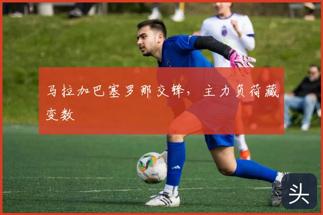 马拉加巴塞罗那交锋，主力负荷藏变数